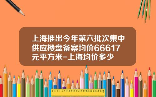 上海推出今年第六批次集中供应楼盘备案均价66617元平方米-上海均价多少
