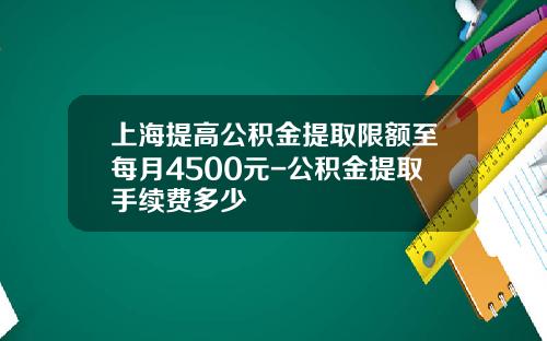 上海提高公积金提取限额至每月4500元-公积金提取手续费多少