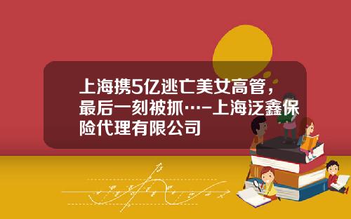 上海携5亿逃亡美女高管，最后一刻被抓…-上海泛鑫保险代理有限公司