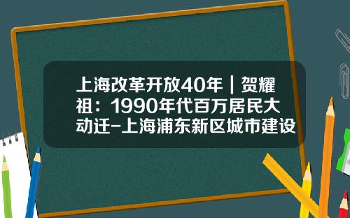 上海改革开放40年｜贺耀祖：1990年代百万居民大动迁-上海浦东新区城市建设动迁用房开发有限公司