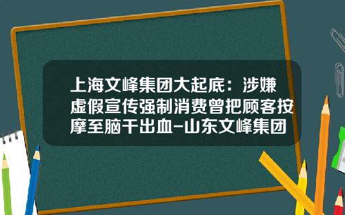 上海文峰集团大起底：涉嫌虚假宣传强制消费曾把顾客按摩至脑干出血-山东文峰集团有限公司