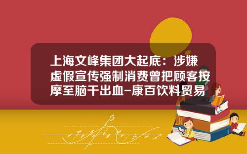 上海文峰集团大起底：涉嫌虚假宣传强制消费曾把顾客按摩至脑干出血-康百饮料贸易有限公司