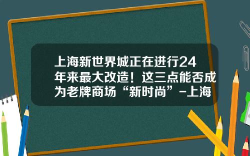 上海新世界城正在进行24年来最大改造！这三点能否成为老牌商场“新时尚”-上海新世界有限公司