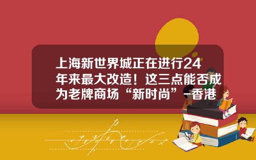 上海新世界城正在进行24年来最大改造！这三点能否成为老牌商场“新时尚”-香港亚汇市场有限公司上海代表处地址