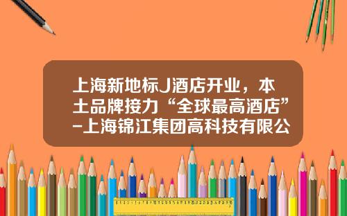 上海新地标J酒店开业，本土品牌接力“全球最高酒店”-上海锦江集团高科技有限公司