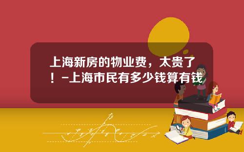 上海新房的物业费，太贵了！-上海市民有多少钱算有钱
