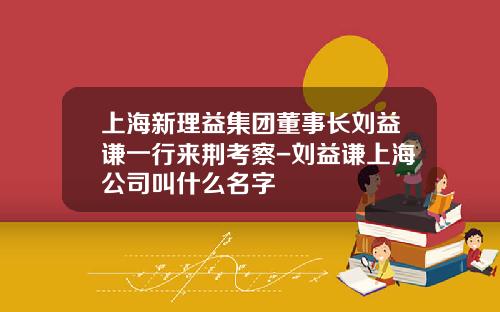 上海新理益集团董事长刘益谦一行来荆考察-刘益谦上海公司叫什么名字