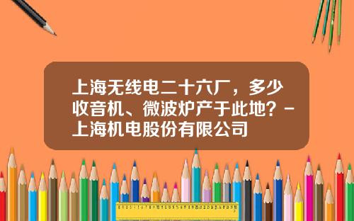 上海无线电二十六厂，多少收音机、微波炉产于此地？-上海机电股份有限公司
