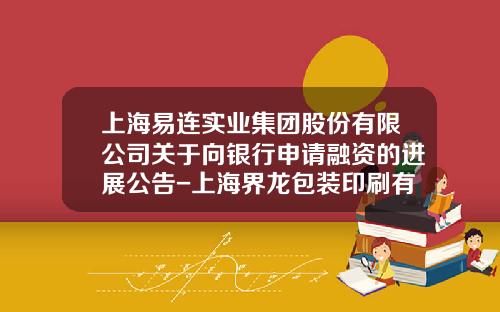 上海易连实业集团股份有限公司关于向银行申请融资的进展公告-上海界龙包装印刷有限公司