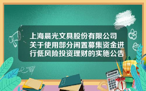 上海晨光文具股份有限公司关于使用部分闲置募集资金进行低风险投资理财的实施公告-上海晨光证券公司