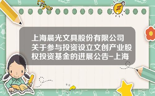上海晨光文具股份有限公司关于参与投资设立文创产业股权投资基金的进展公告-上海晨光证券公司