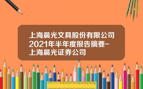 上海晨光文具股份有限公司2021年半年度报告摘要-上海晨光证券公司