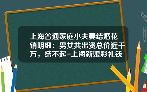 上海普通家庭小夫妻结婚花销明细：男女共出资总价近千万，结不起-上海新娘彩礼钱要多少