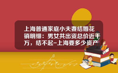 上海普通家庭小夫妻结婚花销明细：男女共出资总价近千万，结不起-上海要多少资产生二胎