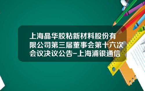上海晶华胶粘新材料股份有限公司第三届董事会第十六次会议决议公告-上海浦银通信科技有限公司