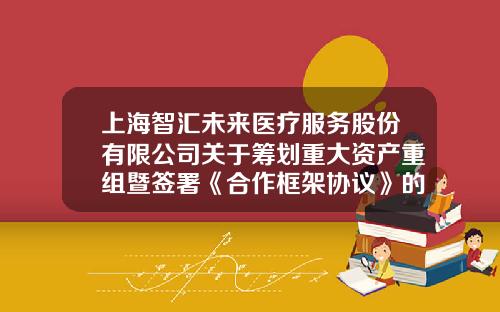 上海智汇未来医疗服务股份有限公司关于筹划重大资产重组暨签署《合作框架协议》的提示性公告-有限公司资产重组框架协议