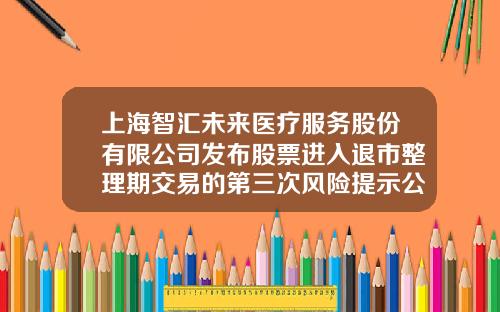 上海智汇未来医疗服务股份有限公司发布股票进入退市整理期交易的第三次风险提示公告-上海股票资讯网站查询