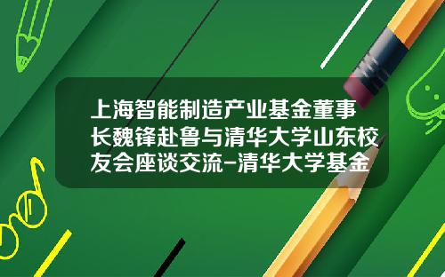 上海智能制造产业基金董事长魏锋赴鲁与清华大学山东校友会座谈交流-清华大学基金