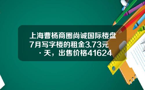 上海曹杨商圈尚诚国际楼盘7月写字楼的租金3.73元㎡·天，出售价格41624元㎡-创佳资讯股票行情