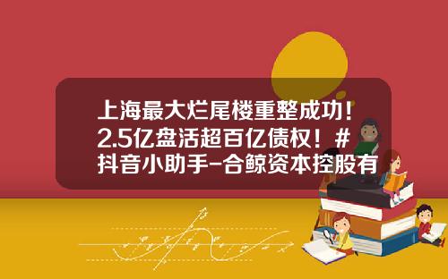 上海最大烂尾楼重整成功！2.5亿盘活超百亿债权！#抖音小助手-合鲸资本控股有限公司