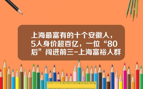 上海最富有的十个安徽人，5人身价超百亿，一位“80后”闯进前三-上海富裕人群有多少