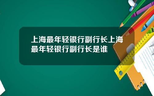 上海最年轻银行副行长上海最年轻银行副行长是谁