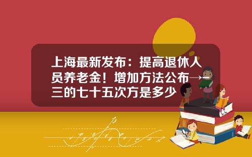 上海最新发布：提高退休人员养老金！增加方法公布→-三的七十五次方是多少