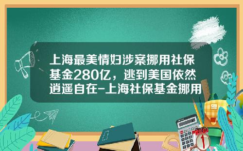 上海最美情妇涉案挪用社保基金280亿，逃到美国依然逍遥自在-上海社保基金挪用案
