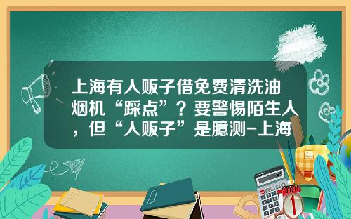 上海有人贩子借免费清洗油烟机“踩点”？要警惕陌生人，但“人贩子”是臆测-上海单周洗涤有限公司