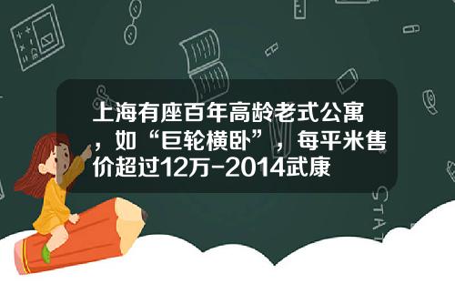 上海有座百年高龄老式公寓，如“巨轮横卧”，每平米售价超过12万-2014武康房价跌了多少