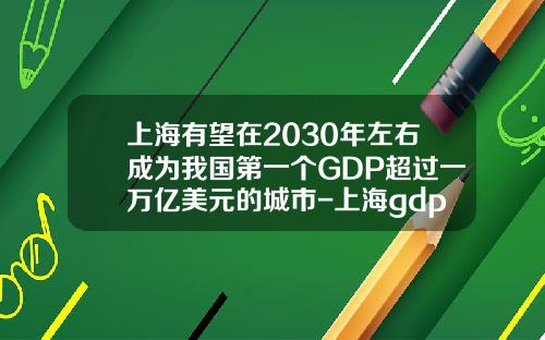 上海有望在2030年左右成为我国第一个GDP超过一万亿美元的城市-上海gdp总值多少美元