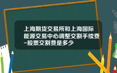 上海期货交易所和上海国际能源交易中心调整交割手续费-股票交割费是多少