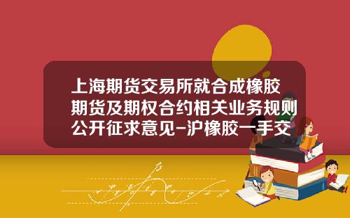 上海期货交易所就合成橡胶期货及期权合约相关业务规则公开征求意见-沪橡胶一手交易费多少钱