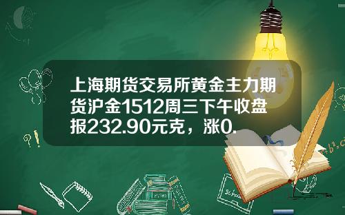 上海期货交易所黄金主力期货沪金1512周三下午收盘报232.90元克，涨0.75元，涨幅0.32%-沪金1512一手多少钱