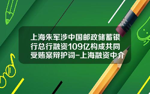 上海朱军涉中国邮政储蓄银行总行融资109亿构成共同受贿案辩护词-上海融资中介公司