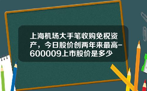 上海机场大手笔收购免税资产，今日股价创两年来最高-600009上市股价是多少