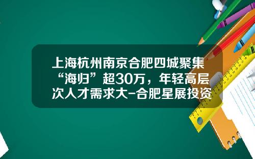 上海杭州南京合肥四城聚集“海归”超30万，年轻高层次人才需求大-合肥星展投资咨询有限公司