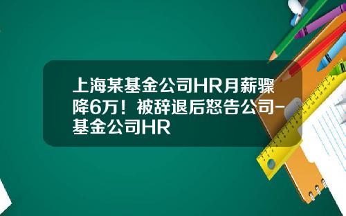 上海某基金公司HR月薪骤降6万！被辞退后怒告公司-基金公司HR