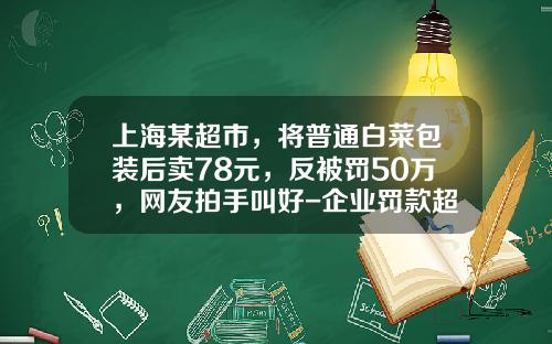 上海某超市，将普通白菜包装后卖78元，反被罚50万，网友拍手叫好-企业罚款超过工日资多少违法