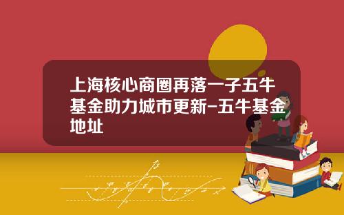 上海核心商圈再落一子五牛基金助力城市更新-五牛基金地址