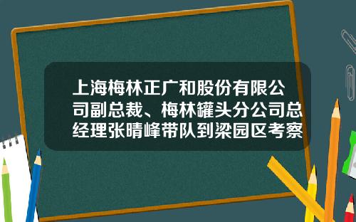 上海梅林正广和股份有限公司副总裁、梅林罐头分公司总经理张晴峰带队到梁园区考察调研-上海梅林正广和股份有限公司