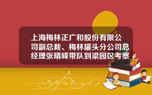 上海梅林正广和股份有限公司副总裁、梅林罐头分公司总经理张晴峰带队到梁园区考察调研-上海梅林股份公司