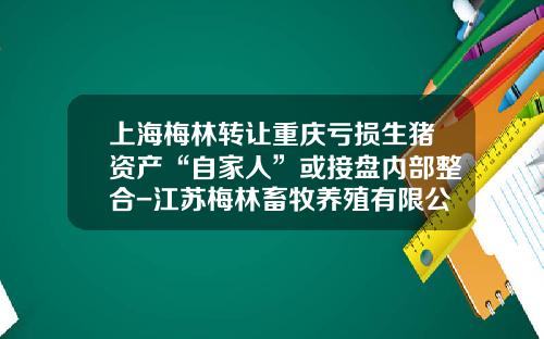 上海梅林转让重庆亏损生猪资产“自家人”或接盘内部整合-江苏梅林畜牧养殖有限公司