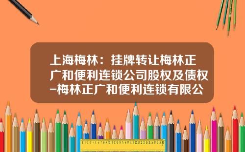 上海梅林：挂牌转让梅林正广和便利连锁公司股权及债权-梅林正广和便利连锁有限公司