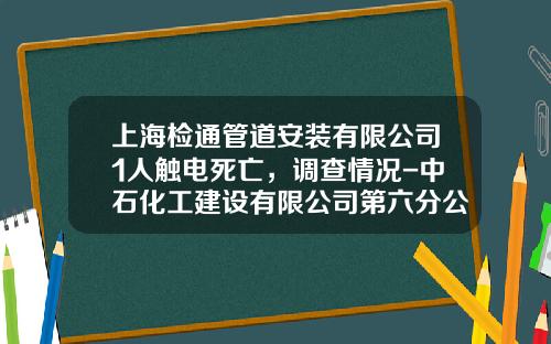 上海检通管道安装有限公司1人触电死亡，调查情况-中石化工建设有限公司第六分公司