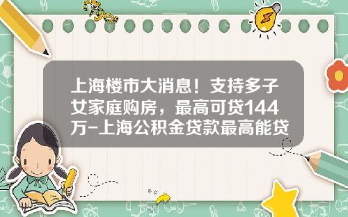 上海楼市大消息！支持多子女家庭购房，最高可贷144万-上海公积金贷款最高能贷多少