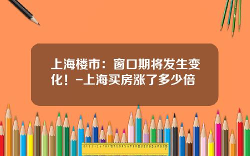 上海楼市：窗口期将发生变化！-上海买房涨了多少倍