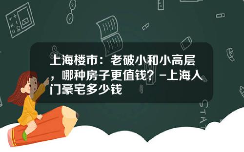 上海楼市：老破小和小高层，哪种房子更值钱？-上海入门豪宅多少钱