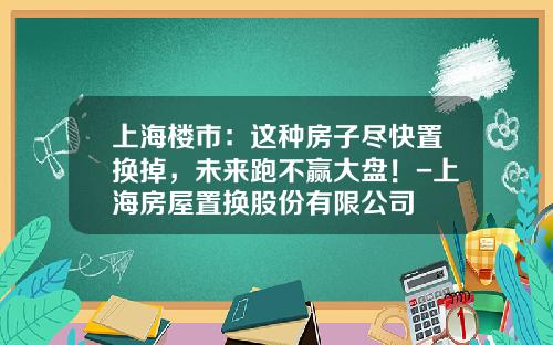 上海楼市：这种房子尽快置换掉，未来跑不赢大盘！-上海房屋置换股份有限公司
