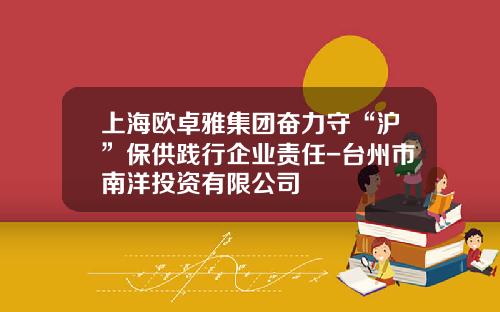 上海欧卓雅集团奋力守“沪”保供践行企业责任-台州市南洋投资有限公司